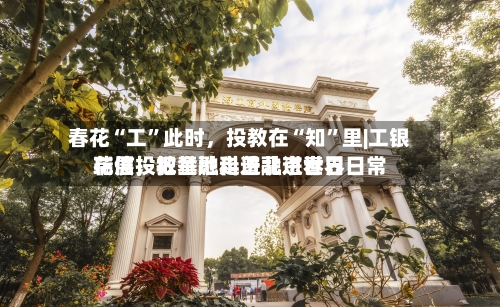 春花“工”此时，投教在“知	”里|工银瑞信投教基地走进北京世界花展	，把金融科普融进春日日常-第2张图片
