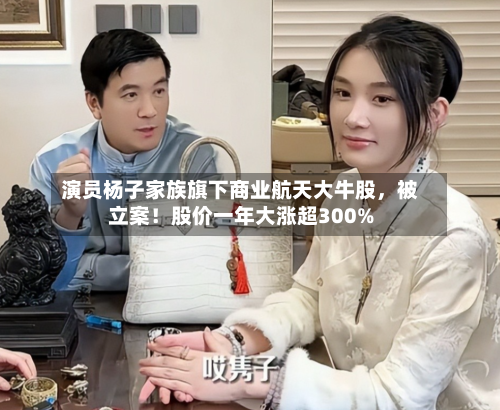 演员杨子家族旗下商业航天大牛股	，被立案！股价一年大涨超300%-第1张图片
