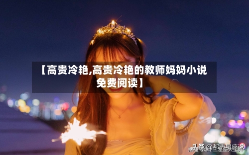 【高贵冷艳,高贵冷艳的教师妈妈小说免费阅读】-第2张图片