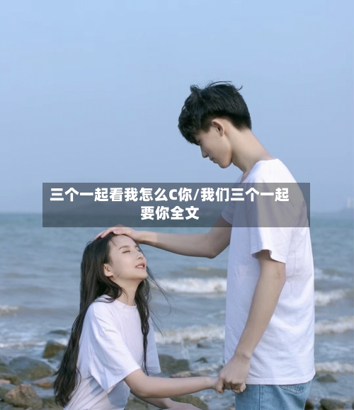 三个一起看我怎么C你/我们三个一起要你全文-第2张图片