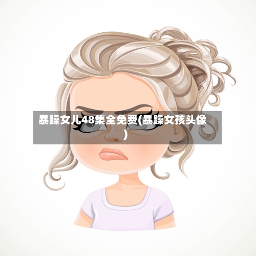 暴躁女儿48集全免费(暴躁女孩头像)-第1张图片