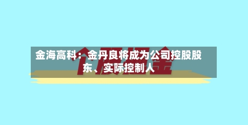 金海高科：金丹良将成为公司控股股东	、实际控制人-第3张图片