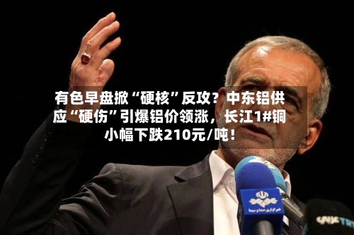 有色早盘掀“硬核	”反攻？中东铝供应“硬伤”引爆铝价领涨，长江1#铜小幅下跌210元/吨！-第3张图片