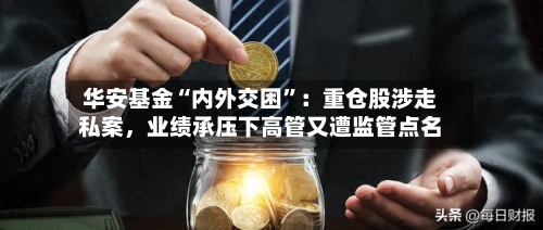 华安基金“内外交困	”：重仓股涉走私案，业绩承压下高管又遭监管点名-第3张图片