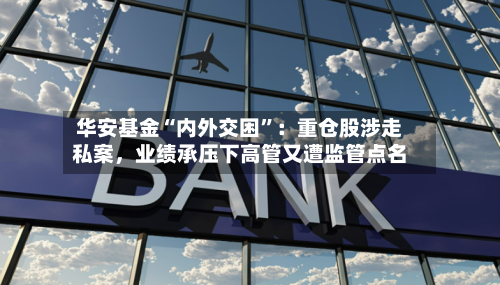 华安基金“内外交困	”：重仓股涉走私案，业绩承压下高管又遭监管点名-第2张图片