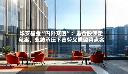 华安基金“内外交困”：重仓股涉走私案，业绩承压下高管又遭监管点名-第1张图片