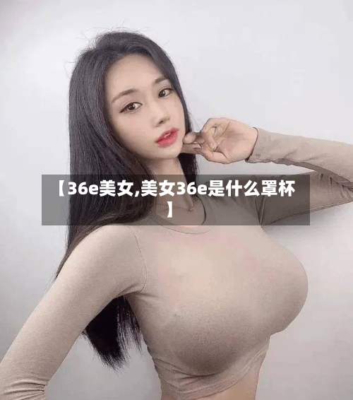 【36e美女,美女36e是什么罩杯】-第2张图片
