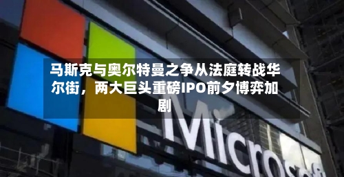 马斯克与奥尔特曼之争从法庭转战华尔街	，两大巨头重磅IPO前夕博弈加剧-第1张图片