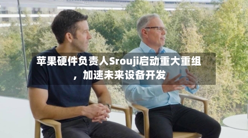苹果硬件负责人Srouji启动重大重组	，加速未来设备开发-第1张图片