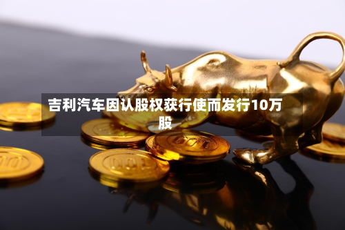 吉利汽车因认股权获行使而发行10万股-第1张图片