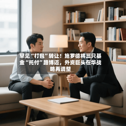 罕见“打包	”转让！施罗德将三只基金“托付”路博迈，外资巨头在华战略再调整-第1张图片