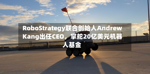 RoboStrategy联合创始人Andrew Kang出任CEO，掌舵20亿美元机器人基金-第2张图片