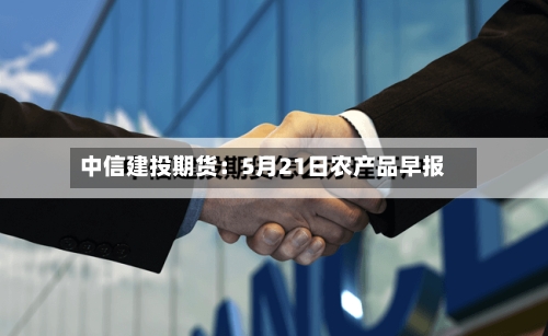 中信建投期货：5月21日农产品早报-第3张图片