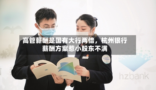 高管薪酬是国有大行两倍	，杭州银行薪酬方案惹小股东不满-第1张图片