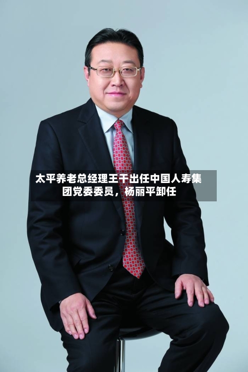 太平养老总经理王干出任中国人寿集团党委委员	，杨丽平卸任-第1张图片