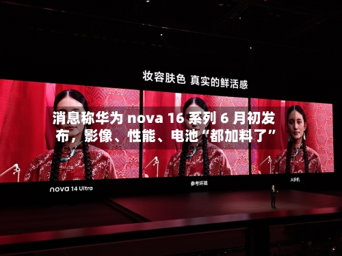 消息称华为 nova 16 系列 6 月初发布，影像	、性能、电池“都加料了”-第2张图片