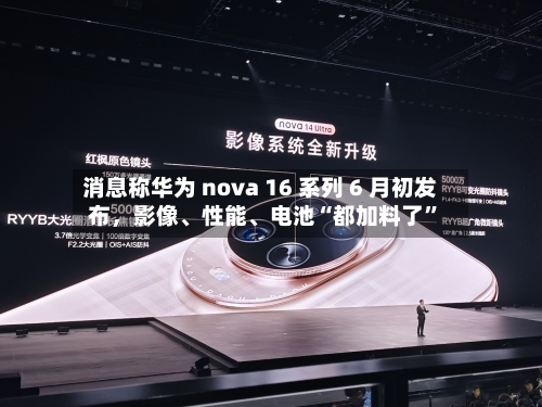 消息称华为 nova 16 系列 6 月初发布，影像、性能	、电池“都加料了”-第3张图片