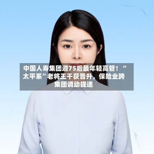 中国人寿集团迎75后最年轻高管！“太平系”老将王干获晋升	，保险业跨集团调动提速-第3张图片