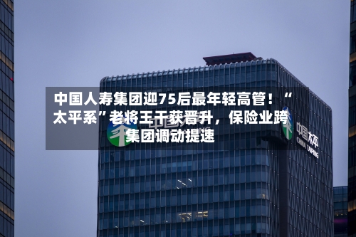 中国人寿集团迎75后最年轻高管！“太平系”老将王干获晋升，保险业跨集团调动提速-第1张图片
