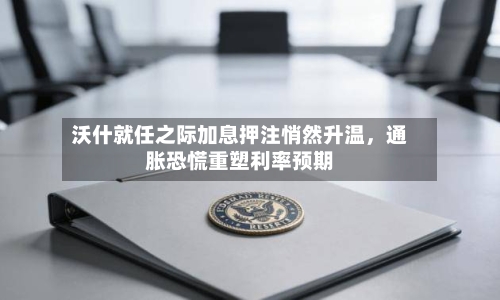 沃什就任之际加息押注悄然升温，通胀恐慌重塑利率预期-第2张图片