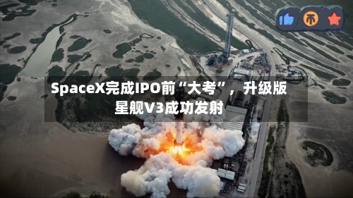SpaceX完成IPO前“大考”	，升级版星舰V3成功发射-第2张图片
