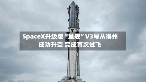 SpaceX升级版“星舰”V3号从得州成功升空 完成首次试飞-第3张图片