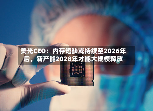 美光CEO：内存短缺或持续至2026年后，新产能2028年才能大规模释放-第1张图片