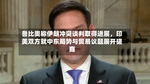 鲁比奥称伊朗冲突谈判取得进展，印美双方就中东局势与贸易议题展开磋商-第2张图片