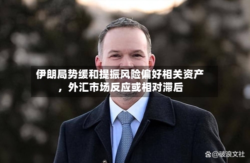 伊朗局势缓和提振风险偏好相关资产，外汇市场反应或相对滞后-第1张图片