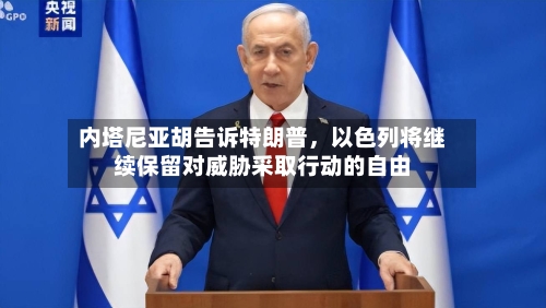 内塔尼亚胡告诉特朗普，以色列将继续保留对威胁采取行动的自由-第3张图片