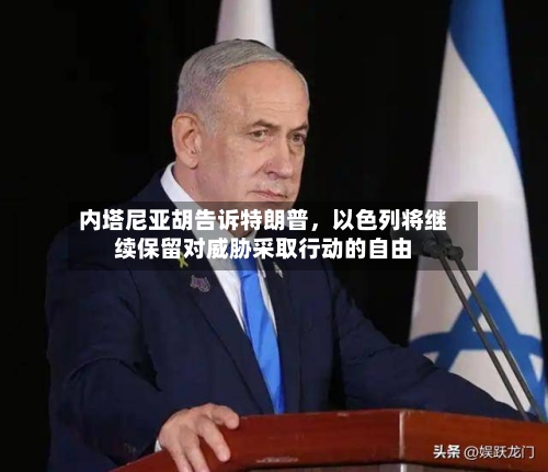 内塔尼亚胡告诉特朗普，以色列将继续保留对威胁采取行动的自由-第2张图片