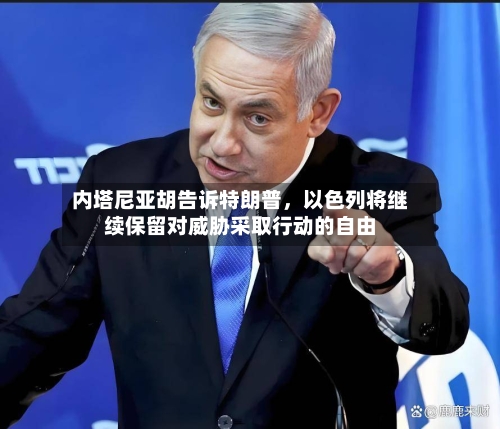 内塔尼亚胡告诉特朗普	，以色列将继续保留对威胁采取行动的自由-第1张图片
