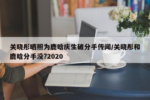 关晓彤晒照为鹿晗庆生破分手传闻/关晓彤和鹿晗分手没?2020