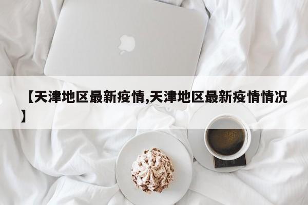 【天津地区最新疫情,天津地区最新疫情情况】