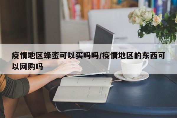 疫情地区蜂蜜可以买吗吗/疫情地区的东西可以网购吗