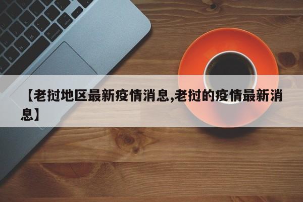 【老挝地区最新疫情消息,老挝的疫情最新消息】