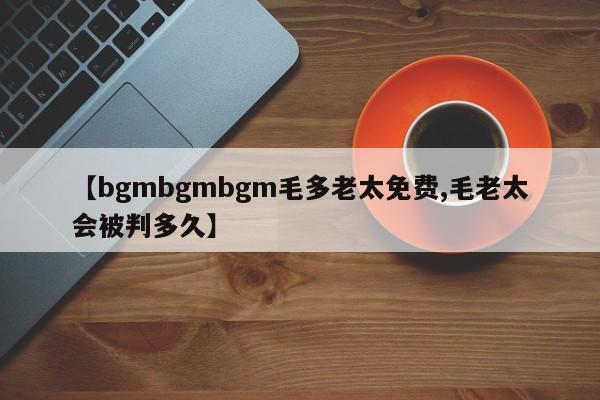 【bgmbgmbgm毛多老太免费,毛老太会被判多久】