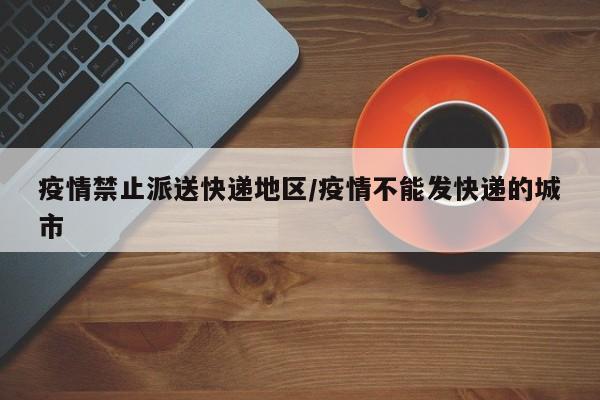 疫情禁止派送快递地区/疫情不能发快递的城市