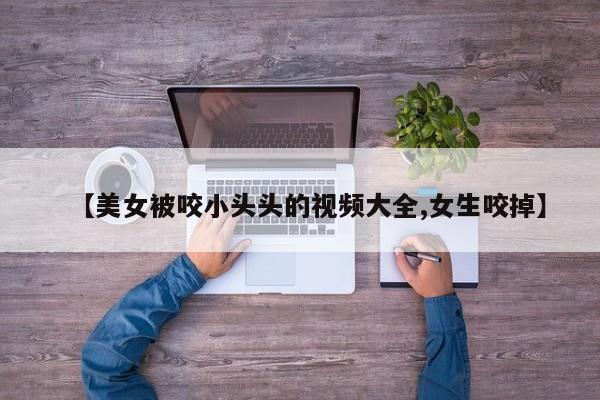 【美女被咬小头头的视频大全,女生咬掉】