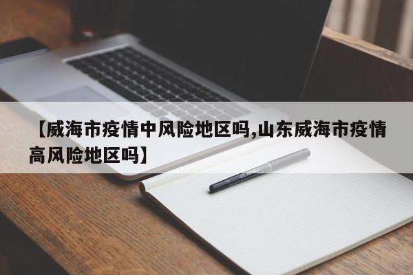 【威海市疫情中风险地区吗,山东威海市疫情高风险地区吗】