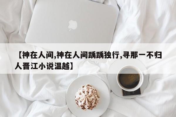 【神在人间,神在人间踽踽独行,寻那一不归人晋江小说温越】