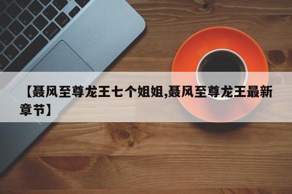 【聂风至尊龙王七个姐姐,聂风至尊龙王最新章节】