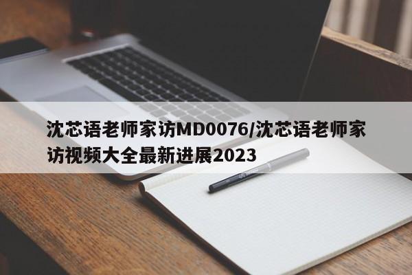 沈芯语老师家访MD0076/沈芯语老师家访视频大全最新进展2023