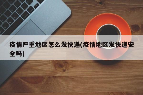 疫情严重地区怎么发快递(疫情地区发快递安全吗)