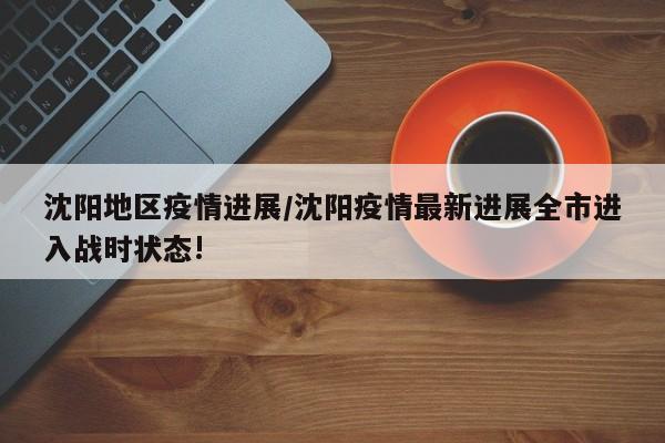 沈阳地区疫情进展/沈阳疫情最新进展全市进入战时状态!