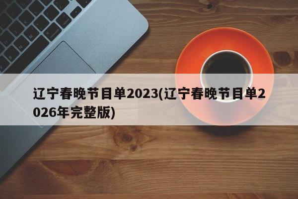 辽宁春晚节目单2023(辽宁春晚节目单2026年完整版)