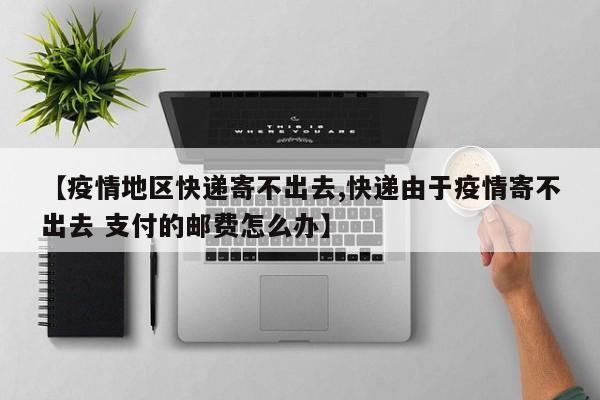 【疫情地区快递寄不出去,快递由于疫情寄不出去 支付的邮费怎么办】
