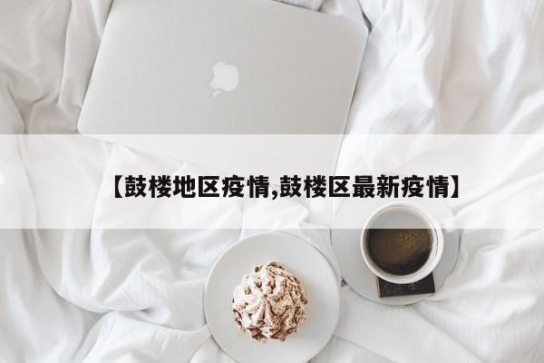 【鼓楼地区疫情,鼓楼区最新疫情】