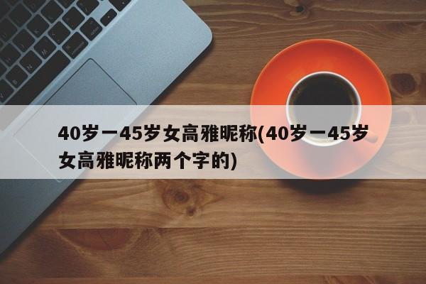 40岁一45岁女高雅昵称(40岁一45岁女高雅昵称两个字的)