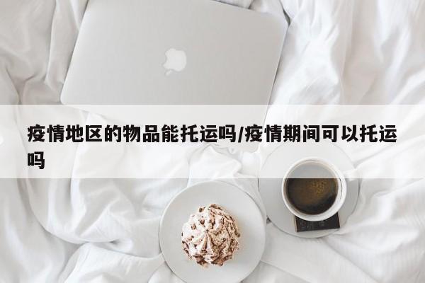 疫情地区的物品能托运吗/疫情期间可以托运吗